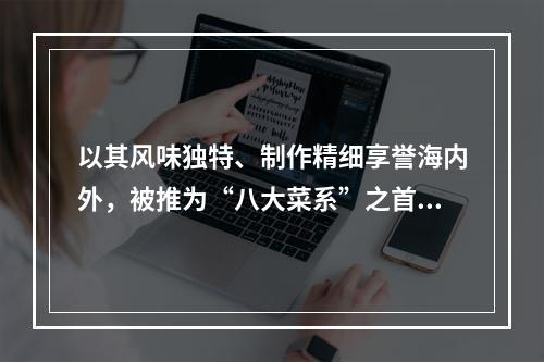 以其风味独特、制作精细享誉海内外，被推为“八大菜系”之首的