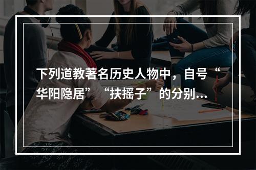 下列道教著名历史人物中，自号“华阳隐居”“扶摇子”的分别是