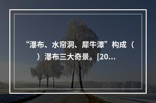 “瀑布、水帘洞、犀牛潭”构成（　　）瀑布三大奇景。[201