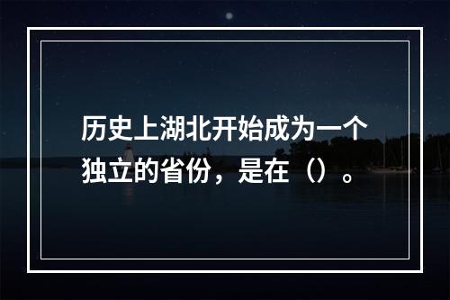 历史上湖北开始成为一个独立的省份，是在（）。