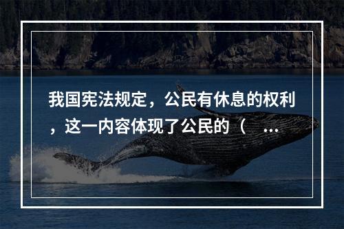 我国宪法规定，公民有休息的权利，这一内容体现了公民的（　　