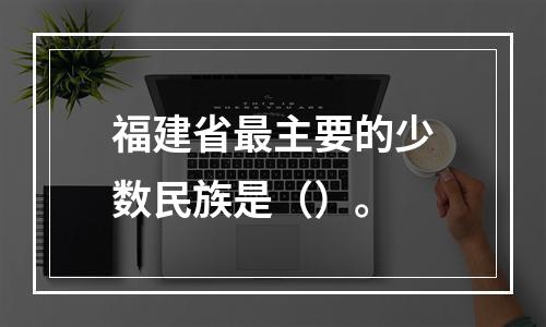 福建省最主要的少数民族是（）。