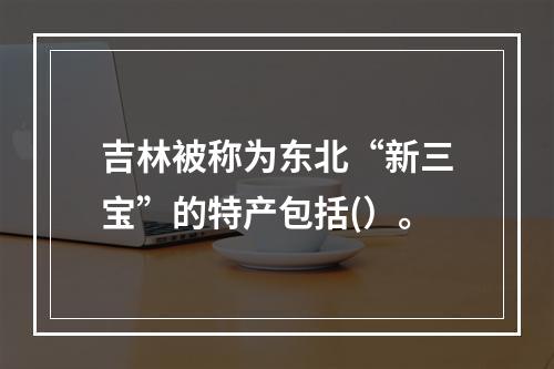 吉林被称为东北“新三宝”的特产包括(）。