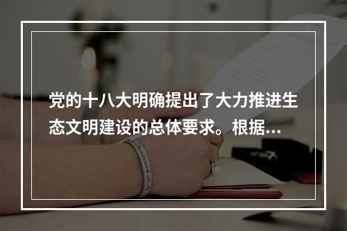 党的十八大明确提出了大力推进生态文明建设的总体要求。根据要求