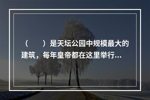 （　　）是天坛公园中规模最大的建筑，每年皇帝都在这里举行仪