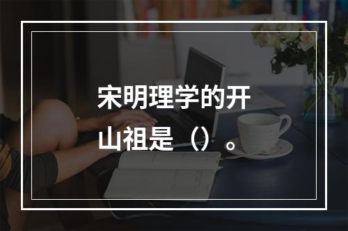 宋明理学的开山祖是（）。