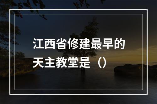 江西省修建最早的天主教堂是（）