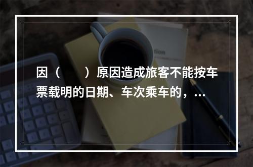 因（　　）原因造成旅客不能按车票载明的日期、车次乘车的，铁