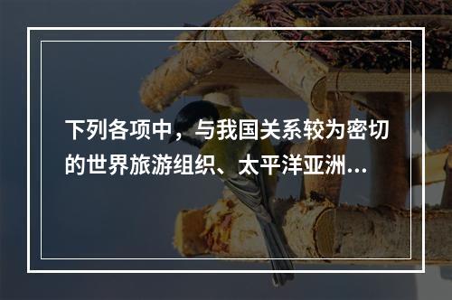 下列各项中，与我国关系较为密切的世界旅游组织、太平洋亚洲旅