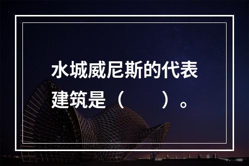 水城威尼斯的代表建筑是（　　）。