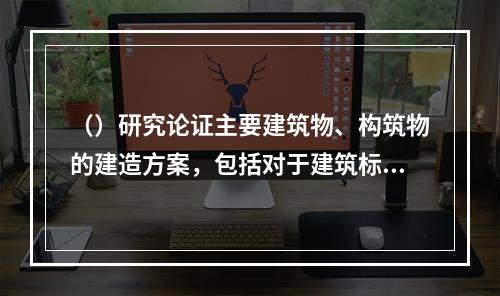 （）研究论证主要建筑物、构筑物的建造方案，包括对于建筑标准的