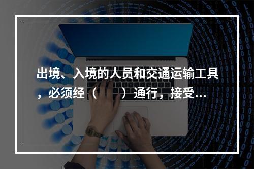 出境、入境的人员和交通运输工具，必须经（　　）通行，接受边