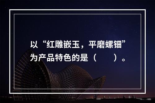 以“红雕嵌玉，平磨螺钿”为产品特色的是（　　）。