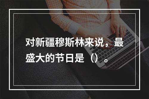 对新疆穆斯林来说，最盛大的节日是（）。