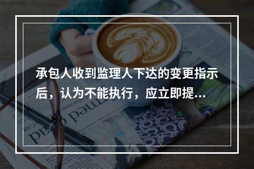 承包人收到监理人下达的变更指示后，认为不能执行，应立即提出不