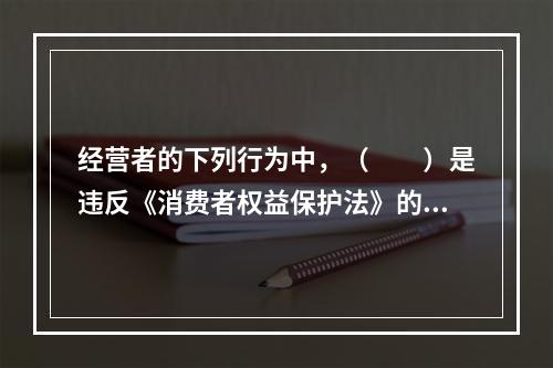 经营者的下列行为中，（　　）是违反《消费者权益保护法》的。