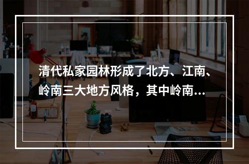 清代私家园林形成了北方、江南、岭南三大地方风格，其中岭南园