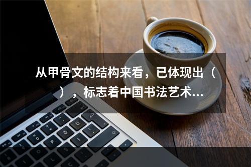 从甲骨文的结构来看，已体现出（　　），标志着中国书法艺术的