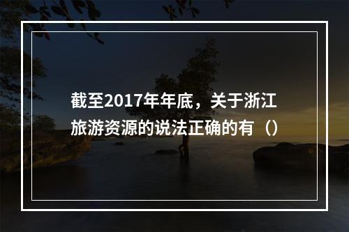 截至2017年年底，关于浙江旅游资源的说法正确的有（）