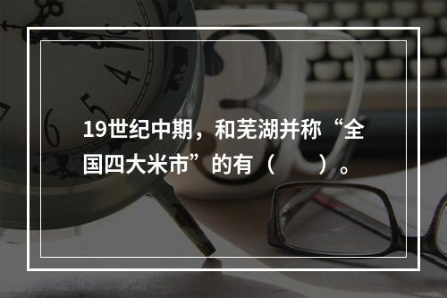 19世纪中期，和芜湖并称“全国四大米市”的有（　　）。