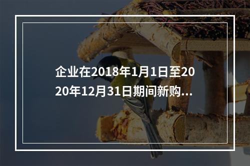 企业在2018年1月1日至2020年12月31日期间新购进（