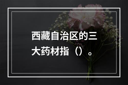 西藏自治区的三大药材指（）。