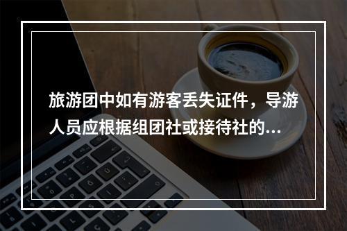 旅游团中如有游客丢失证件，导游人员应根据组团社或接待社的安