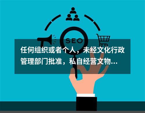 任何组织或者个人，未经文化行政管理部门批准，私自经营文物购