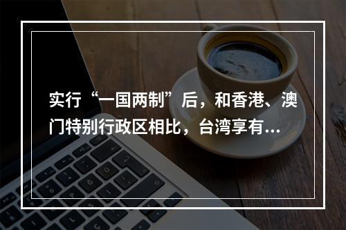 实行“一国两制”后，和香港、澳门特别行政区相比，台湾享有的