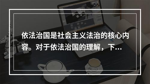 依法治国是社会主义法治的核心内容。对于依法治国的理解，下列