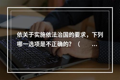 依关于实施依法治国的要求，下列哪一选项是不正确的？（　　）