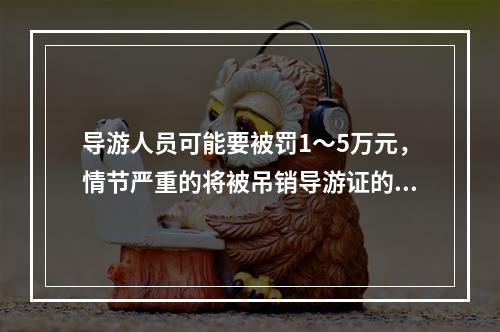 导游人员可能要被罚1～5万元，情节严重的将被吊销导游证的违