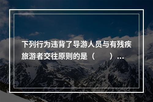 下列行为违背了导游人员与有残疾旅游者交往原则的是（　　）。