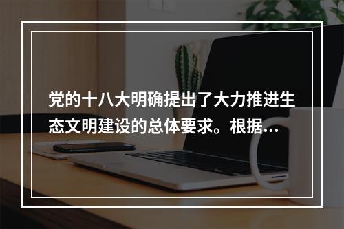 党的十八大明确提出了大力推进生态文明建设的总体要求。根据要求