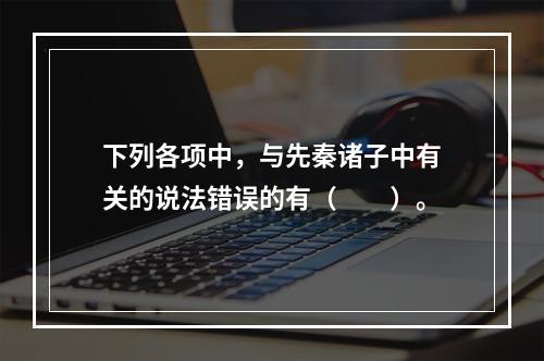 下列各项中，与先秦诸子中有关的说法错误的有（　　）。