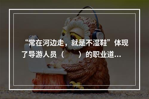 “常在河边走，就是不湿鞋”体现了导游人员（　　）的职业道德