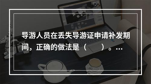 导游人员在丢失导游证申请补发期间，正确的做法是（　　）。[