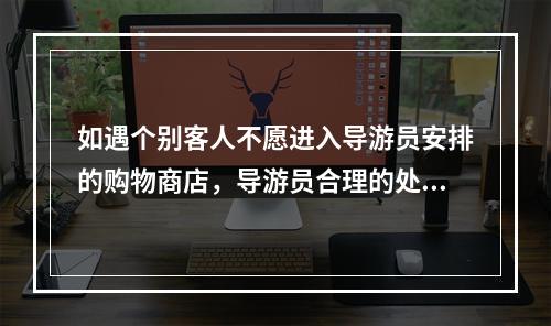 如遇个别客人不愿进入导游员安排的购物商店，导游员合理的处理