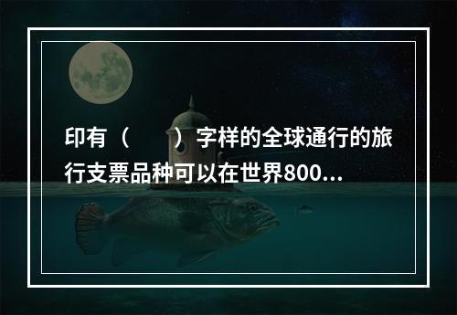 印有（　　）字样的全球通行的旅行支票品种可以在世界800余