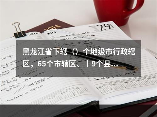 黑龙江省下辖（）个地级市行政辖区，65个市辖区、丨9个县级市