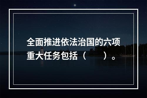 全面推进依法治国的六项重大任务包括（　　）。