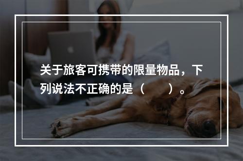 关于旅客可携带的限量物品，下列说法不正确的是（　　）。