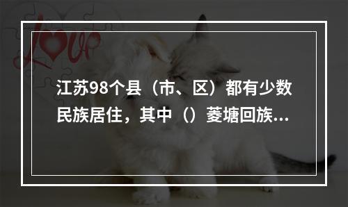 江苏98个县（市、区）都有少数民族居住，其中（）菱塘回族乡是