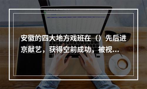 安徽的四大地方戏班在（）先后进京献艺，获得空前成功，被视为京