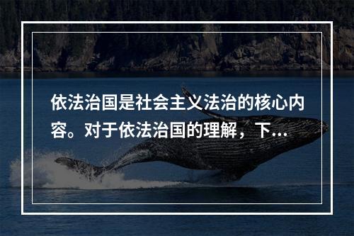 依法治国是社会主义法治的核心内容。对于依法治国的理解，下列