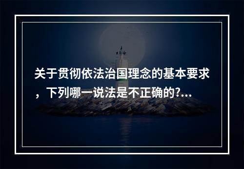 关于贯彻依法治国理念的基本要求，下列哪一说法是不正确的?（