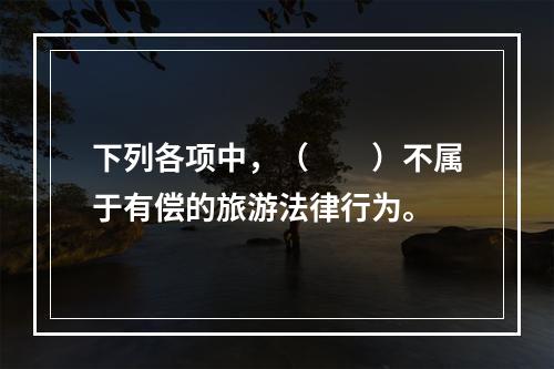 下列各项中，（　　）不属于有偿的旅游法律行为。