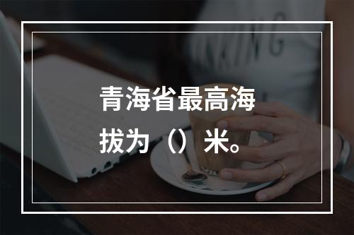 青海省最高海拔为（）米。