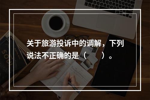 关于旅游投诉中的调解，下列说法不正确的是（　　）。