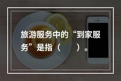 旅游服务中的“到家服务”是指（　　）。